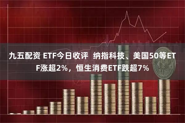 九五配资 ETF今日收评  纳指科技、美国50等ETF涨超2%，恒生消费ETF跌超7%