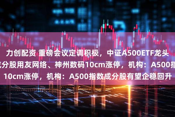 力创配资 重磅会议定调积极，中证A500ETF龙头(563800)交投活跃，成分股用友网络、神州数码10cm涨停，机构：A500指数成分股有望企稳回升