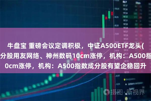 牛盘宝 重磅会议定调积极，中证A500ETF龙头(563800)交投活跃，成分股用友网络、神州数码10cm涨停，机构：A500指数成分股有望企稳回升