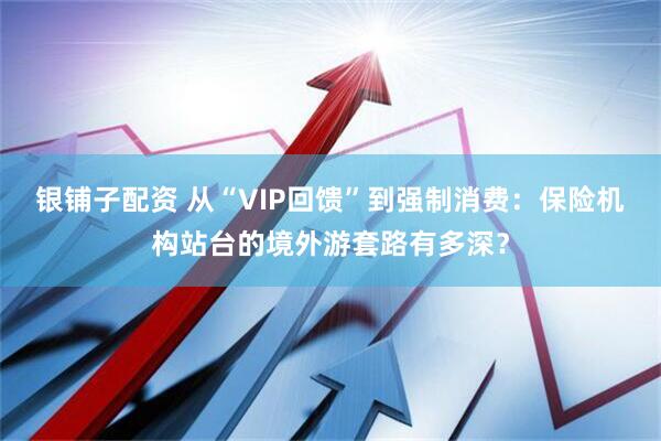 银铺子配资 从“VIP回馈”到强制消费：保险机构站台的境外游套路有多深？