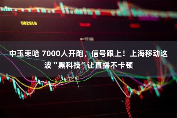 中玉束哈 7000人开跑，信号跟上！上海移动这波“黑科技”让直播不卡顿