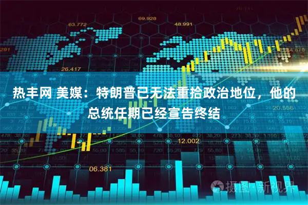 热丰网 美媒：特朗普已无法重拾政治地位，他的总统任期已经宣告终结