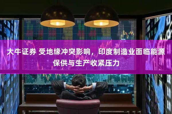 大牛证券 受地缘冲突影响，印度制造业面临能源保供与生产收紧压力