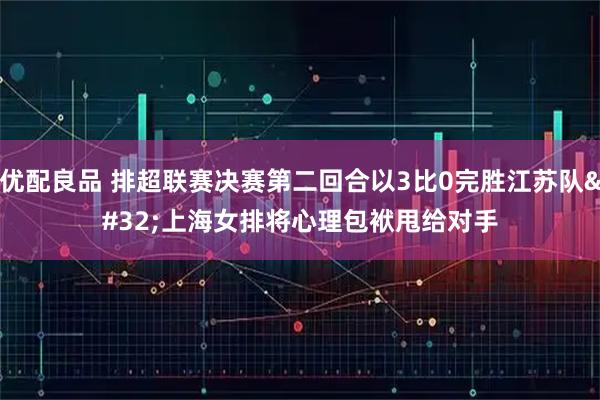 优配良品 排超联赛决赛第二回合以3比0完胜江苏队 上海女排将心理包袱甩给对手