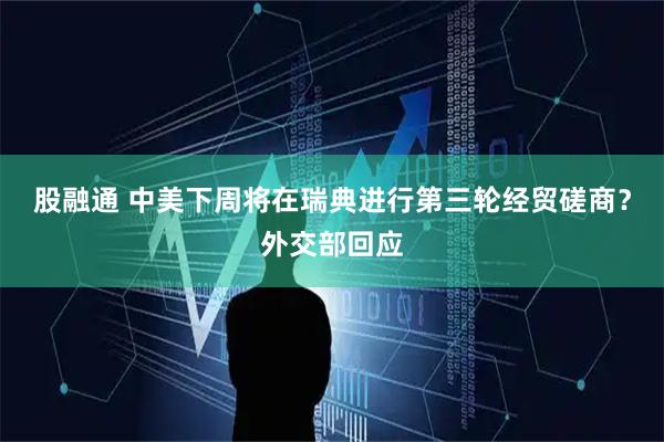 股融通 中美下周将在瑞典进行第三轮经贸磋商？外交部回应