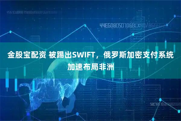 金股宝配资 被踢出SWIFT，俄罗斯加密支付系统加速布局非洲