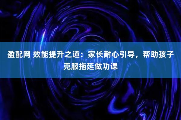 盈配网 效能提升之道：家长耐心引导，帮助孩子克服拖延做功课