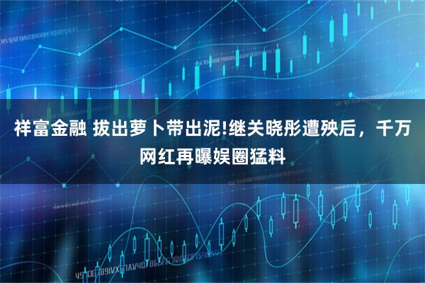 祥富金融 拔出萝卜带出泥!继关晓彤遭殃后，千万网红再曝娱圈猛料